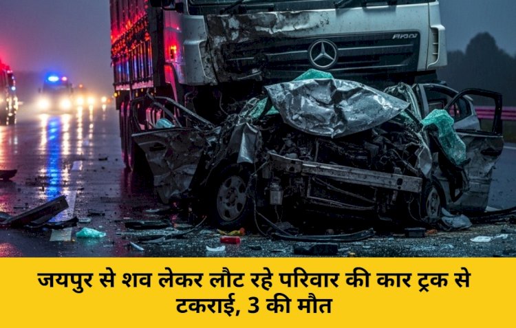 जयपुर से शव लेकर लौट रहे परिवार की कार ट्रक से टकराई, 3 की मौत