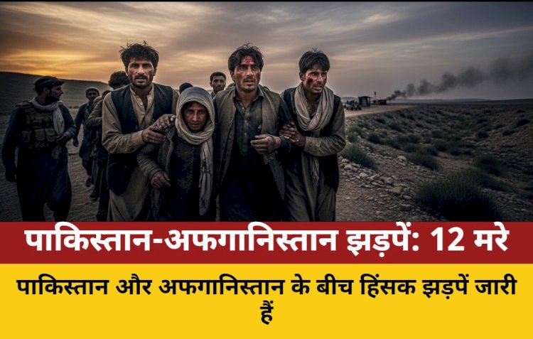 पाक-अफगान सीमा पर भीषण झड़प, 12 नागरिक मारे गए, 100 घायल
